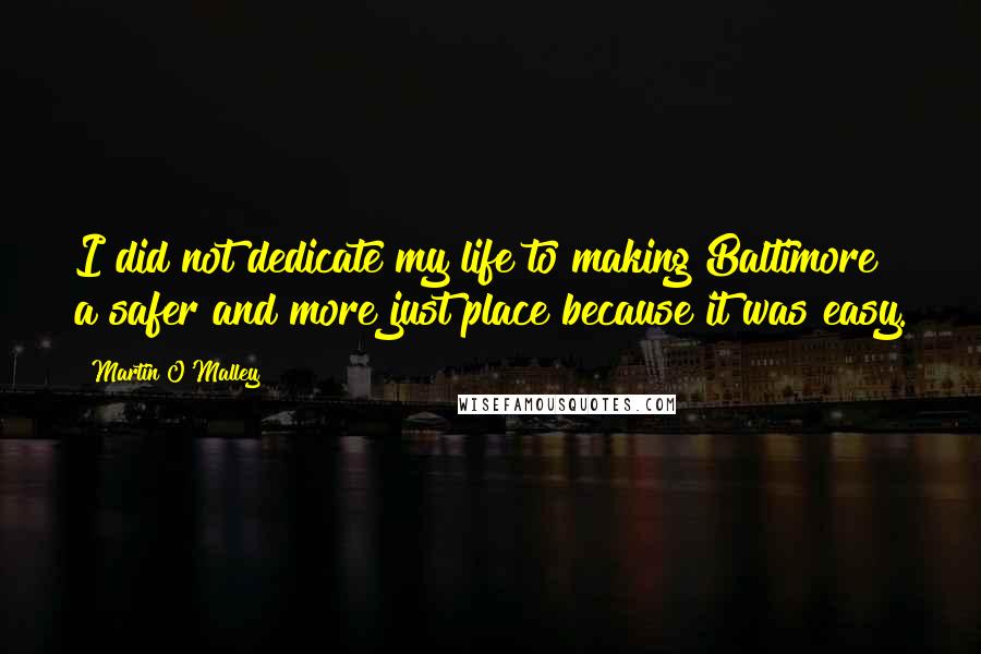 Martin O'Malley Quotes: I did not dedicate my life to making Baltimore a safer and more just place because it was easy.