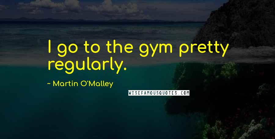 Martin O'Malley Quotes: I go to the gym pretty regularly.