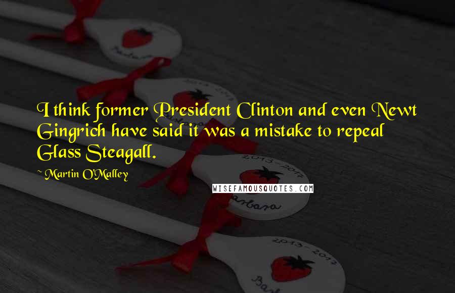 Martin O'Malley Quotes: I think former President Clinton and even Newt Gingrich have said it was a mistake to repeal Glass Steagall.