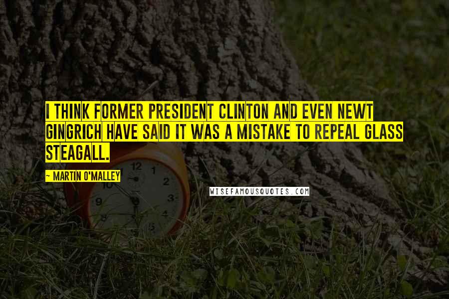 Martin O'Malley Quotes: I think former President Clinton and even Newt Gingrich have said it was a mistake to repeal Glass Steagall.