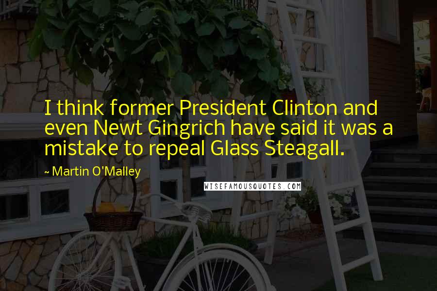 Martin O'Malley Quotes: I think former President Clinton and even Newt Gingrich have said it was a mistake to repeal Glass Steagall.