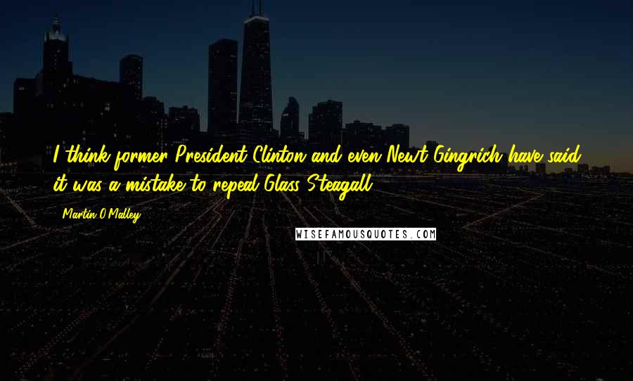 Martin O'Malley Quotes: I think former President Clinton and even Newt Gingrich have said it was a mistake to repeal Glass Steagall.