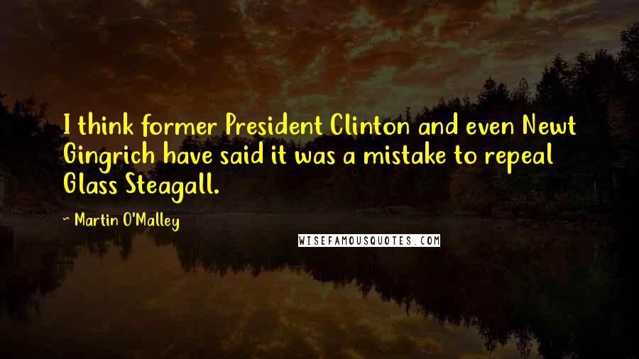 Martin O'Malley Quotes: I think former President Clinton and even Newt Gingrich have said it was a mistake to repeal Glass Steagall.