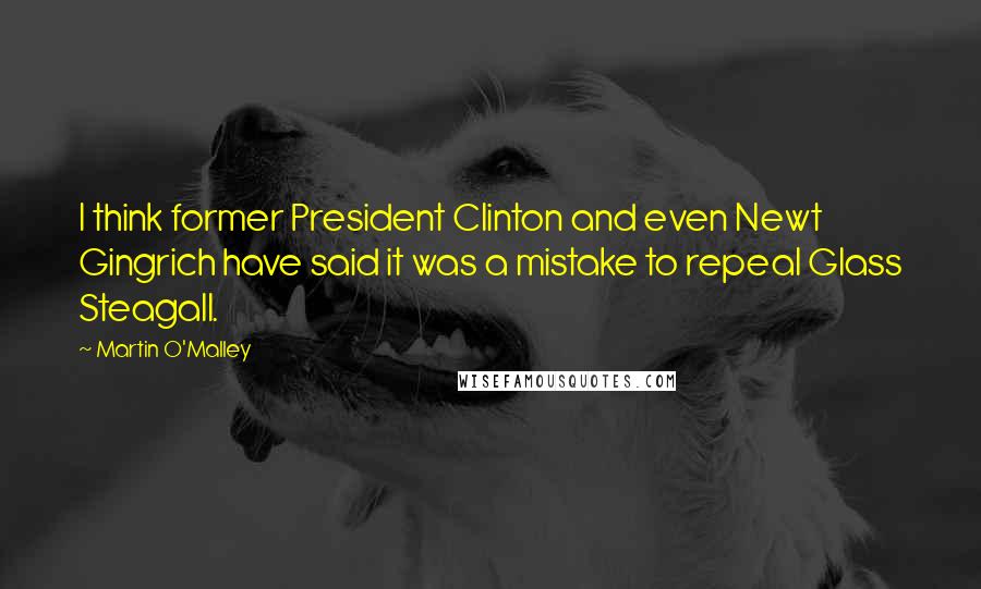 Martin O'Malley Quotes: I think former President Clinton and even Newt Gingrich have said it was a mistake to repeal Glass Steagall.