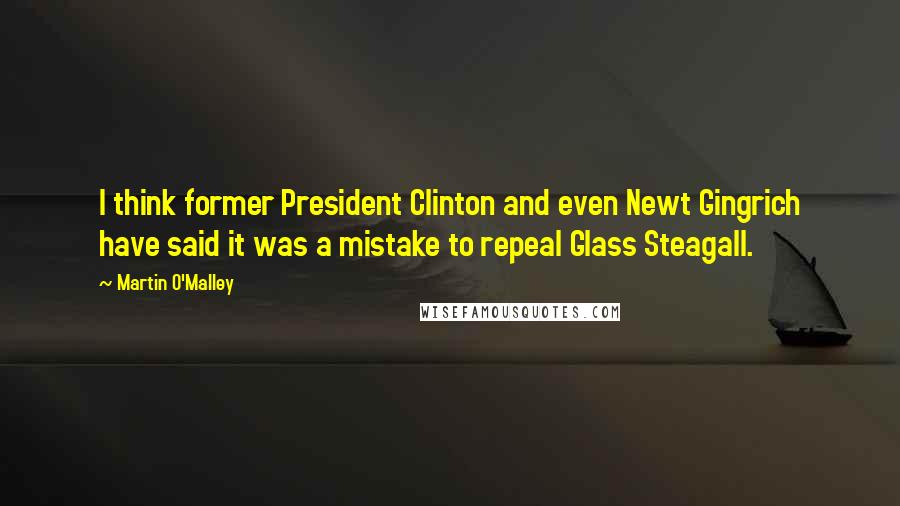 Martin O'Malley Quotes: I think former President Clinton and even Newt Gingrich have said it was a mistake to repeal Glass Steagall.