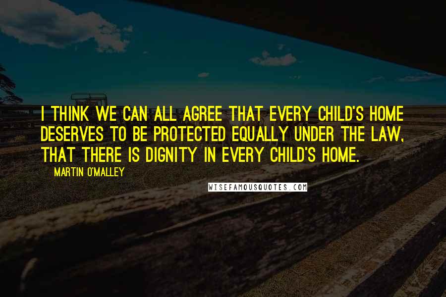 Martin O'Malley Quotes: I think we can all agree that every child's home deserves to be protected equally under the law, that there is dignity in every child's home.