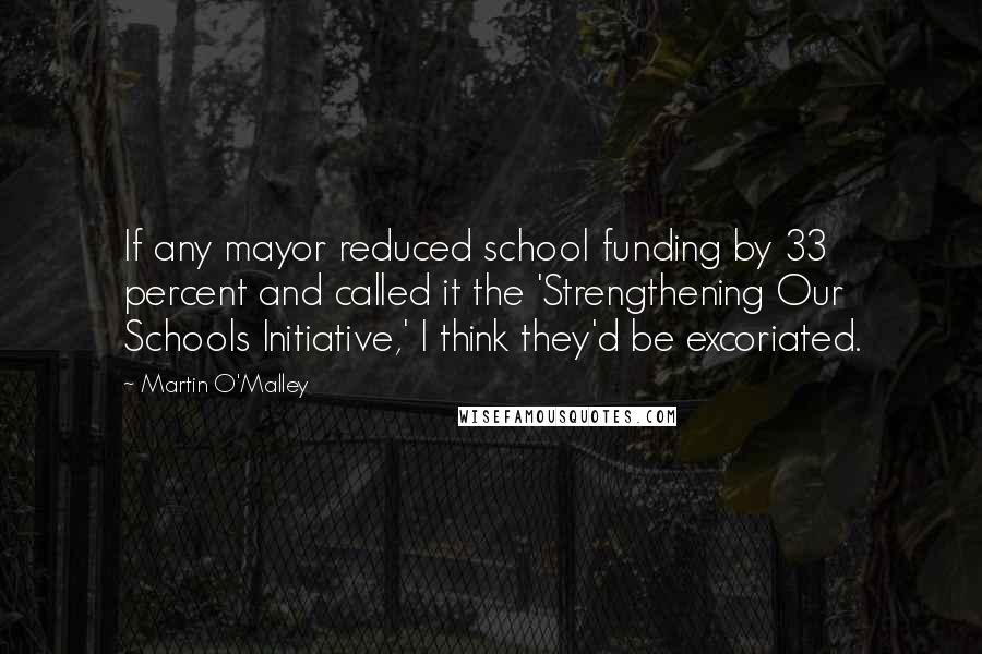 Martin O'Malley Quotes: If any mayor reduced school funding by 33 percent and called it the 'Strengthening Our Schools Initiative,' I think they'd be excoriated.