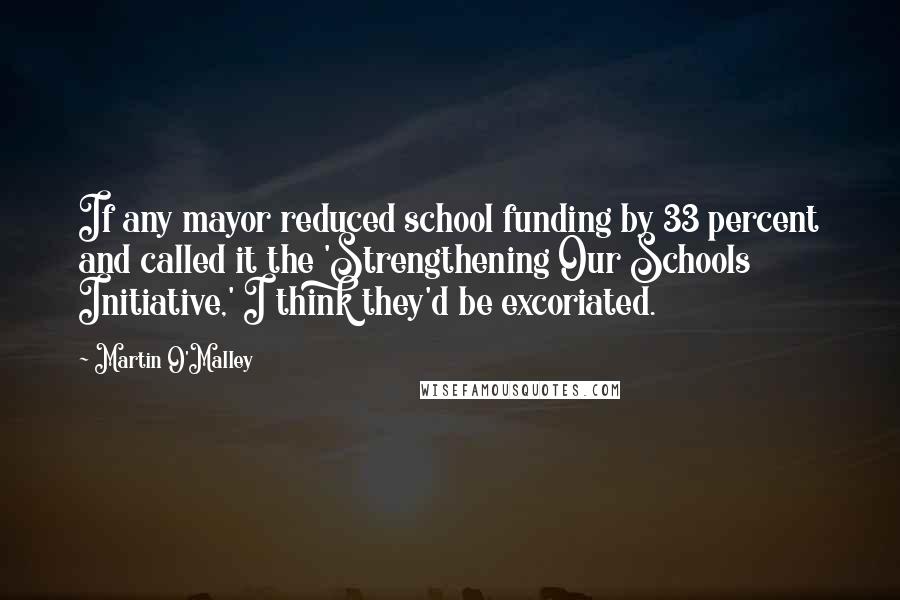 Martin O'Malley Quotes: If any mayor reduced school funding by 33 percent and called it the 'Strengthening Our Schools Initiative,' I think they'd be excoriated.