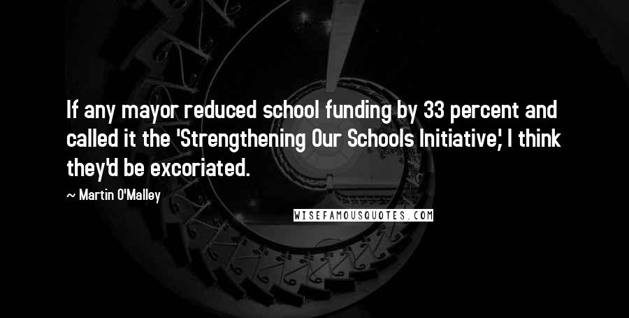 Martin O'Malley Quotes: If any mayor reduced school funding by 33 percent and called it the 'Strengthening Our Schools Initiative,' I think they'd be excoriated.