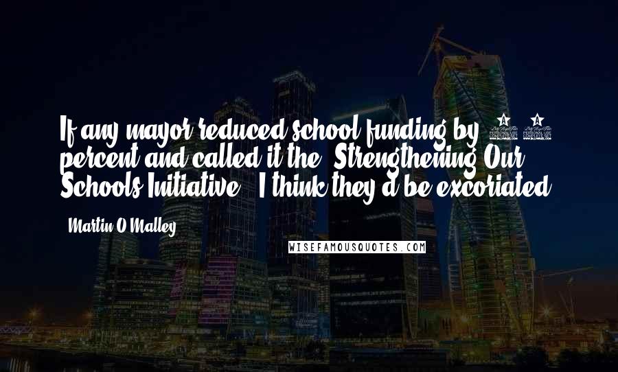 Martin O'Malley Quotes: If any mayor reduced school funding by 33 percent and called it the 'Strengthening Our Schools Initiative,' I think they'd be excoriated.