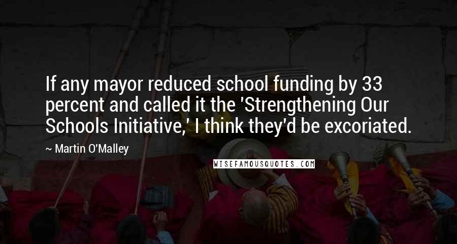 Martin O'Malley Quotes: If any mayor reduced school funding by 33 percent and called it the 'Strengthening Our Schools Initiative,' I think they'd be excoriated.