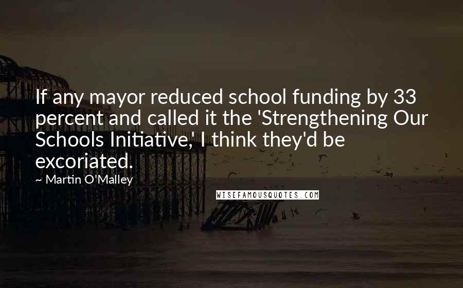Martin O'Malley Quotes: If any mayor reduced school funding by 33 percent and called it the 'Strengthening Our Schools Initiative,' I think they'd be excoriated.