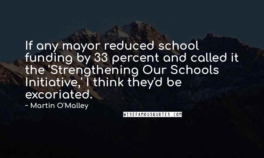 Martin O'Malley Quotes: If any mayor reduced school funding by 33 percent and called it the 'Strengthening Our Schools Initiative,' I think they'd be excoriated.