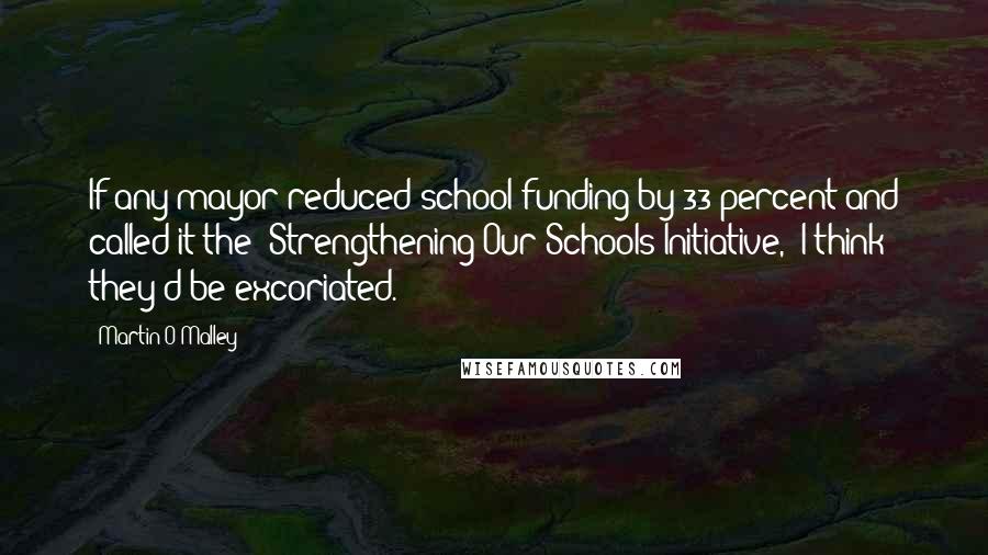 Martin O'Malley Quotes: If any mayor reduced school funding by 33 percent and called it the 'Strengthening Our Schools Initiative,' I think they'd be excoriated.