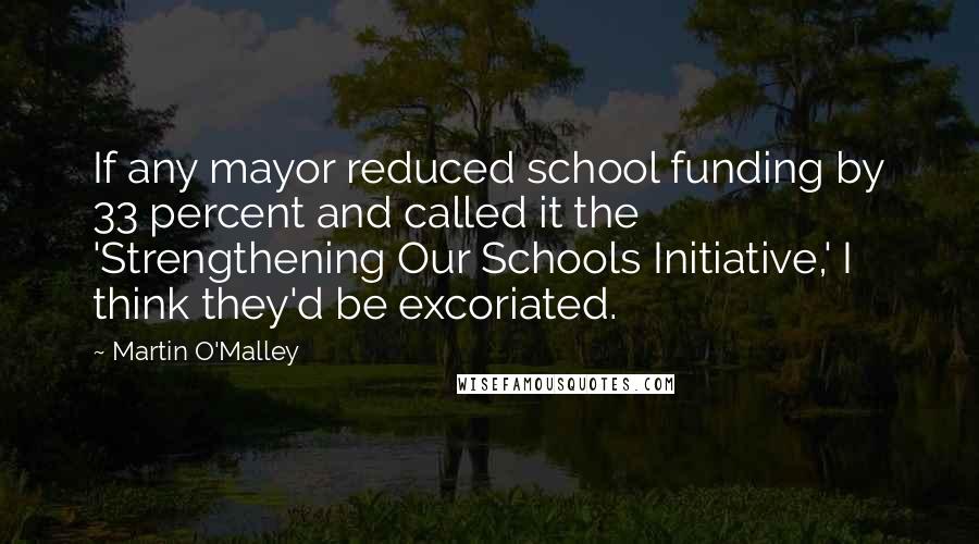 Martin O'Malley Quotes: If any mayor reduced school funding by 33 percent and called it the 'Strengthening Our Schools Initiative,' I think they'd be excoriated.