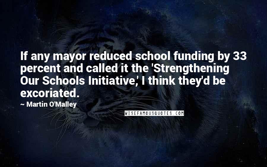 Martin O'Malley Quotes: If any mayor reduced school funding by 33 percent and called it the 'Strengthening Our Schools Initiative,' I think they'd be excoriated.