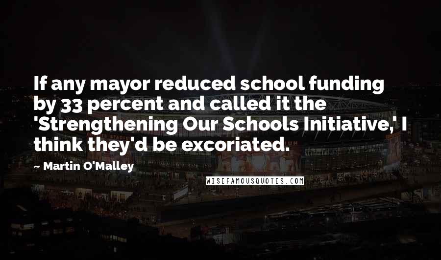 Martin O'Malley Quotes: If any mayor reduced school funding by 33 percent and called it the 'Strengthening Our Schools Initiative,' I think they'd be excoriated.