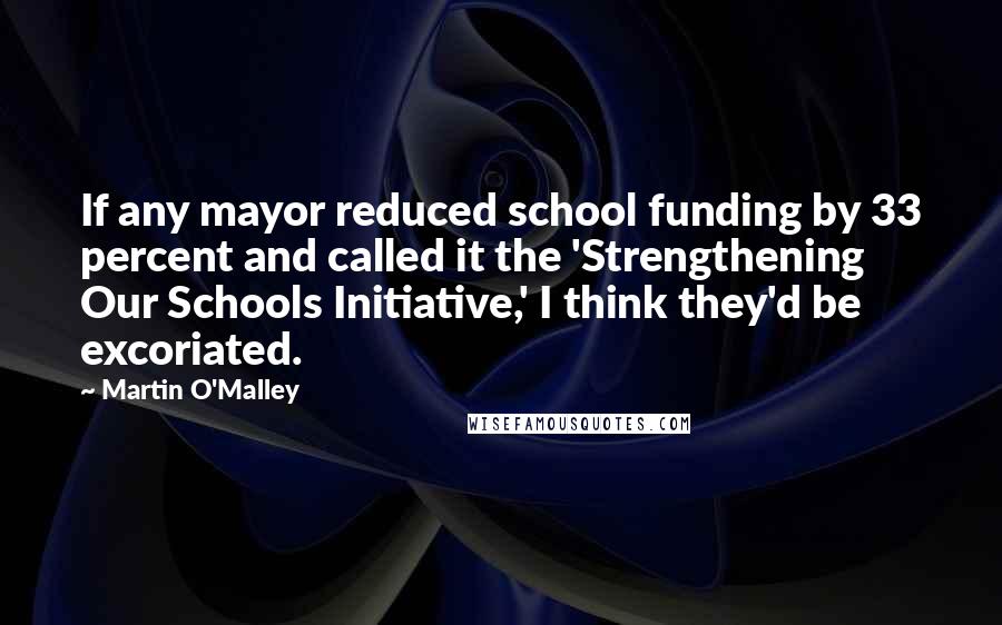 Martin O'Malley Quotes: If any mayor reduced school funding by 33 percent and called it the 'Strengthening Our Schools Initiative,' I think they'd be excoriated.