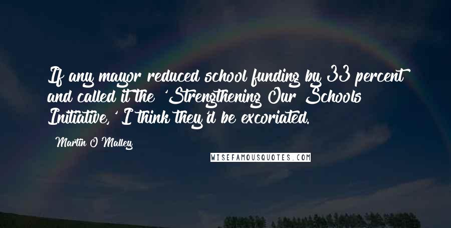 Martin O'Malley Quotes: If any mayor reduced school funding by 33 percent and called it the 'Strengthening Our Schools Initiative,' I think they'd be excoriated.