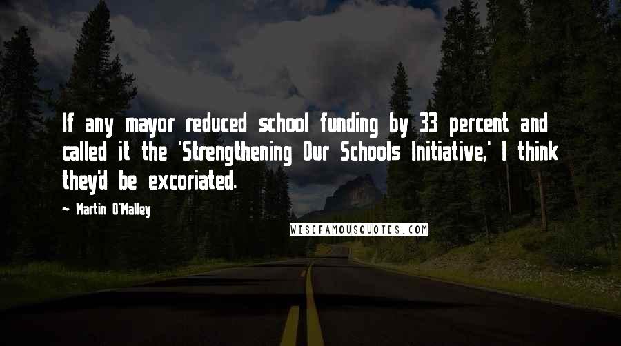 Martin O'Malley Quotes: If any mayor reduced school funding by 33 percent and called it the 'Strengthening Our Schools Initiative,' I think they'd be excoriated.