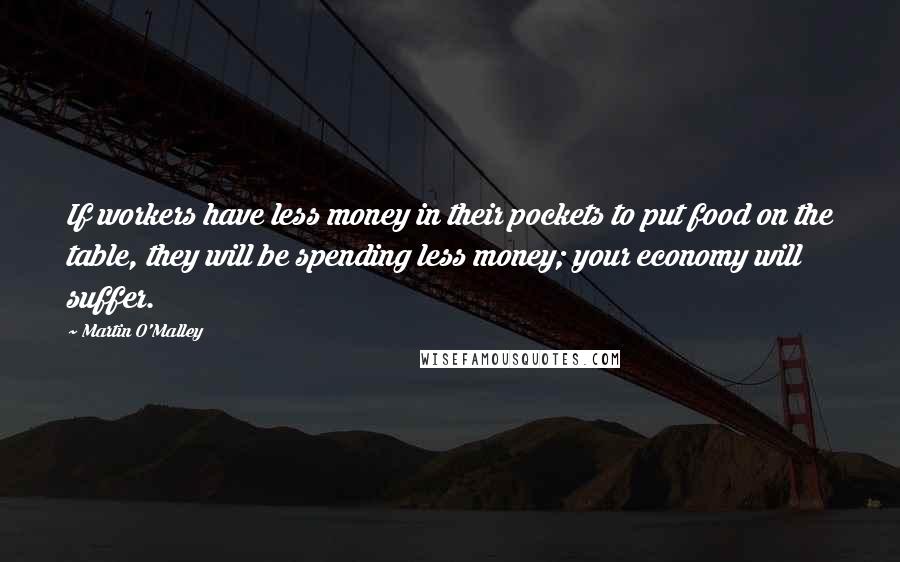 Martin O'Malley Quotes: If workers have less money in their pockets to put food on the table, they will be spending less money; your economy will suffer.