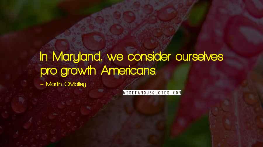 Martin O'Malley Quotes: In Maryland, we consider ourselves pro-growth Americans.