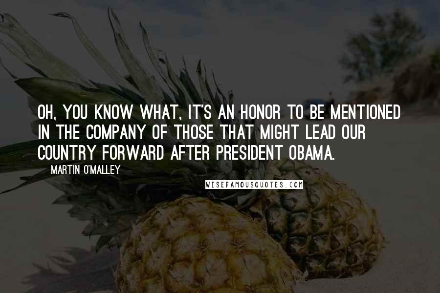 Martin O'Malley Quotes: Oh, you know what, it's an honor to be mentioned in the company of those that might lead our country forward after President Obama.