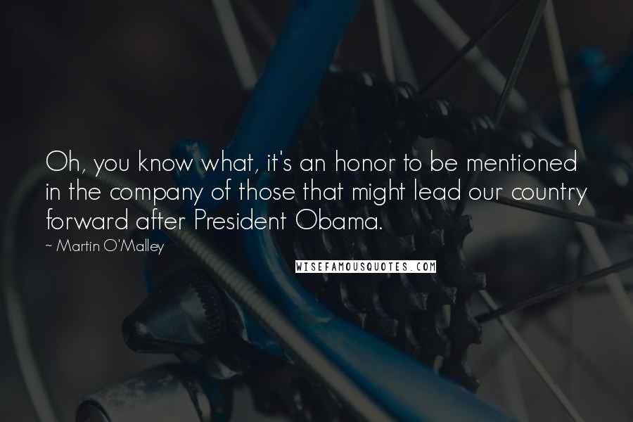 Martin O'Malley Quotes: Oh, you know what, it's an honor to be mentioned in the company of those that might lead our country forward after President Obama.