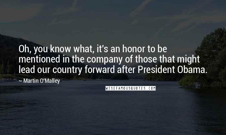 Martin O'Malley Quotes: Oh, you know what, it's an honor to be mentioned in the company of those that might lead our country forward after President Obama.
