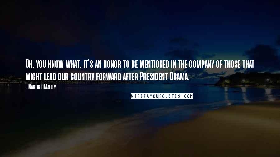 Martin O'Malley Quotes: Oh, you know what, it's an honor to be mentioned in the company of those that might lead our country forward after President Obama.