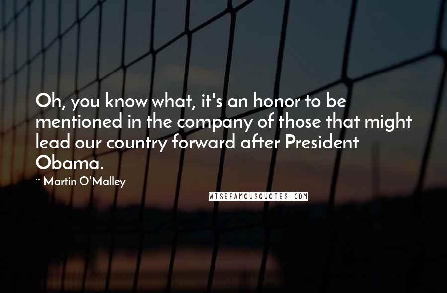 Martin O'Malley Quotes: Oh, you know what, it's an honor to be mentioned in the company of those that might lead our country forward after President Obama.
