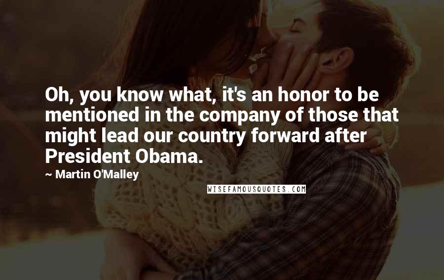 Martin O'Malley Quotes: Oh, you know what, it's an honor to be mentioned in the company of those that might lead our country forward after President Obama.