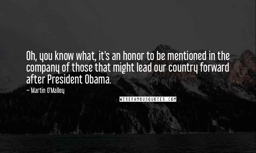 Martin O'Malley Quotes: Oh, you know what, it's an honor to be mentioned in the company of those that might lead our country forward after President Obama.