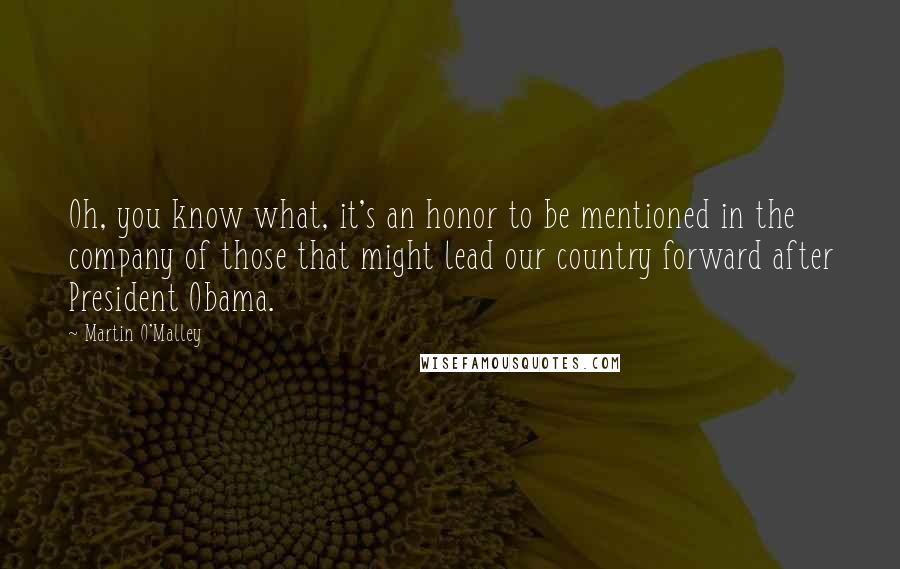 Martin O'Malley Quotes: Oh, you know what, it's an honor to be mentioned in the company of those that might lead our country forward after President Obama.