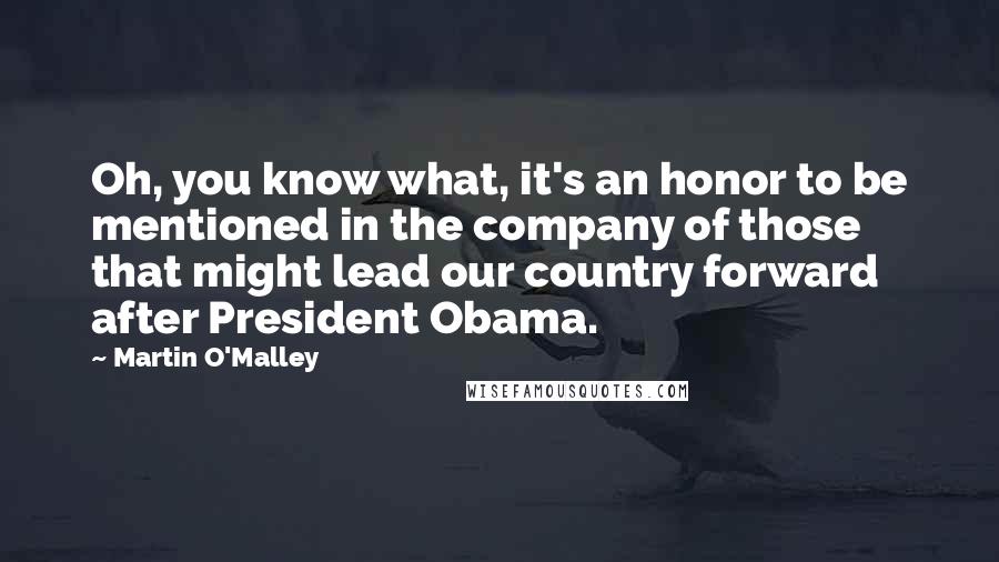 Martin O'Malley Quotes: Oh, you know what, it's an honor to be mentioned in the company of those that might lead our country forward after President Obama.