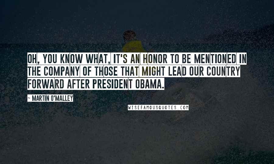 Martin O'Malley Quotes: Oh, you know what, it's an honor to be mentioned in the company of those that might lead our country forward after President Obama.