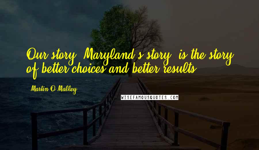 Martin O'Malley Quotes: Our story, Maryland's story, is the story of better choices and better results.