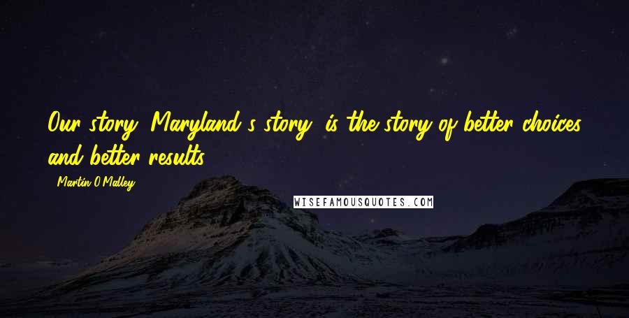 Martin O'Malley Quotes: Our story, Maryland's story, is the story of better choices and better results.