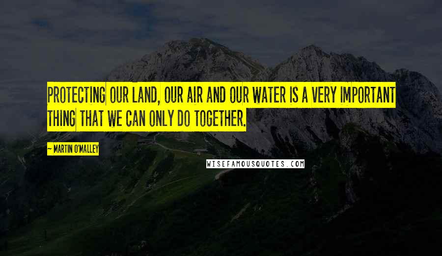 Martin O'Malley Quotes: Protecting our land, our air and our water is a very important thing that we can only do together.