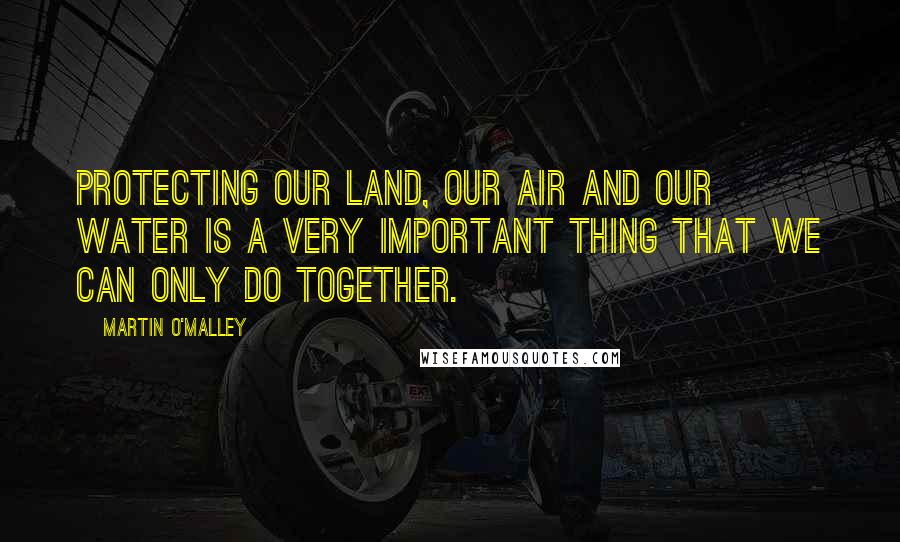 Martin O'Malley Quotes: Protecting our land, our air and our water is a very important thing that we can only do together.