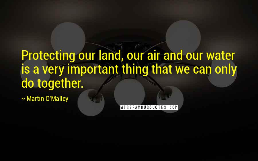 Martin O'Malley Quotes: Protecting our land, our air and our water is a very important thing that we can only do together.