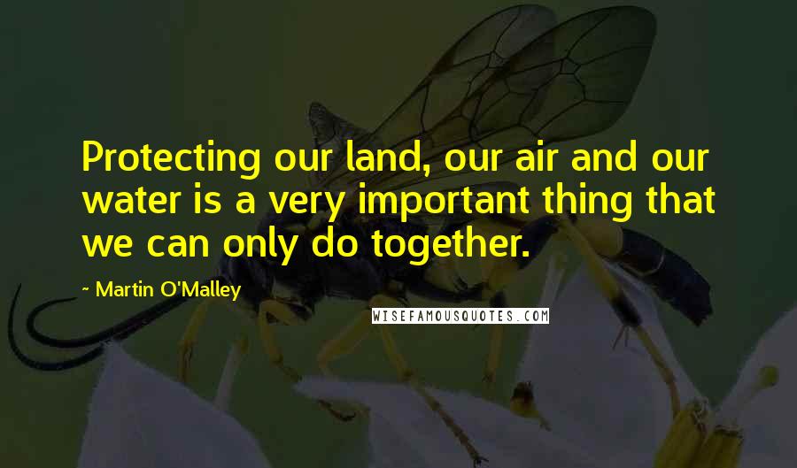 Martin O'Malley Quotes: Protecting our land, our air and our water is a very important thing that we can only do together.