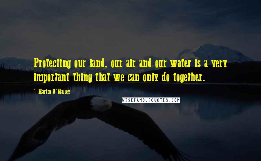 Martin O'Malley Quotes: Protecting our land, our air and our water is a very important thing that we can only do together.