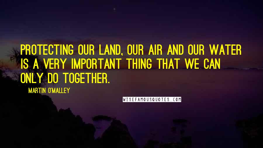 Martin O'Malley Quotes: Protecting our land, our air and our water is a very important thing that we can only do together.