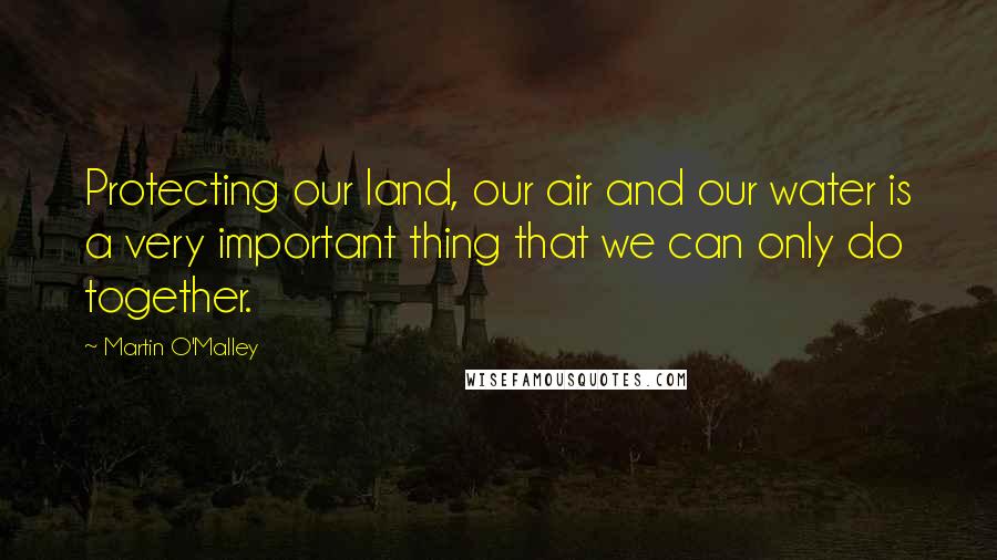 Martin O'Malley Quotes: Protecting our land, our air and our water is a very important thing that we can only do together.