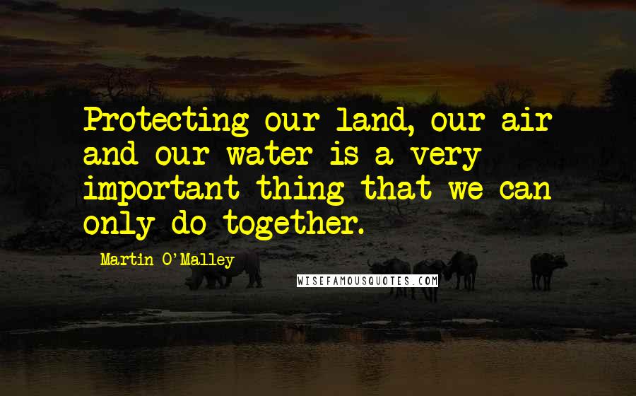 Martin O'Malley Quotes: Protecting our land, our air and our water is a very important thing that we can only do together.