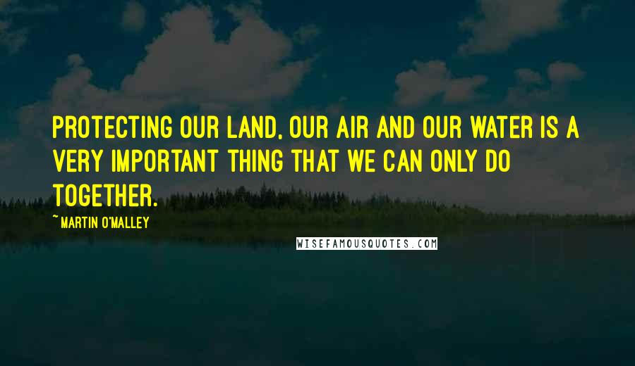 Martin O'Malley Quotes: Protecting our land, our air and our water is a very important thing that we can only do together.