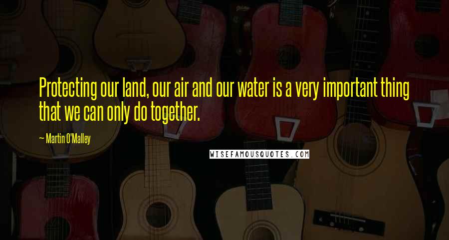 Martin O'Malley Quotes: Protecting our land, our air and our water is a very important thing that we can only do together.