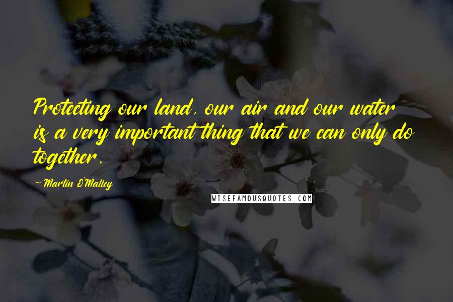 Martin O'Malley Quotes: Protecting our land, our air and our water is a very important thing that we can only do together.