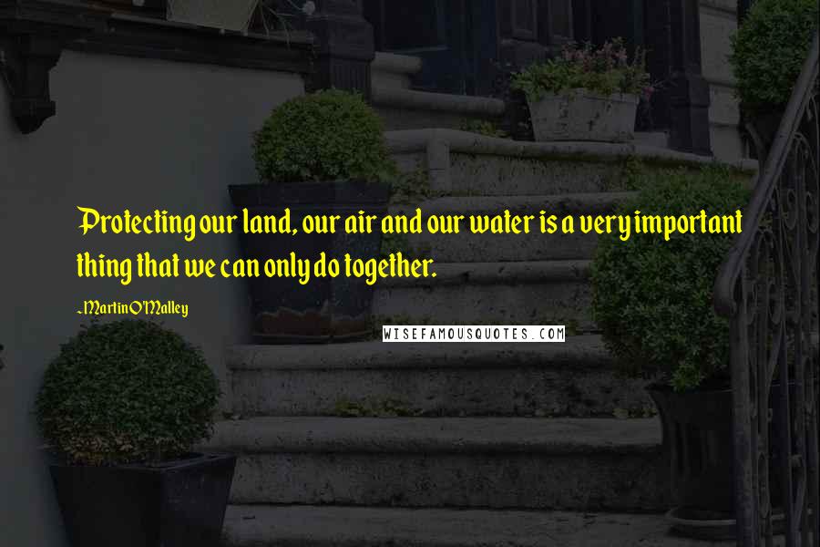 Martin O'Malley Quotes: Protecting our land, our air and our water is a very important thing that we can only do together.